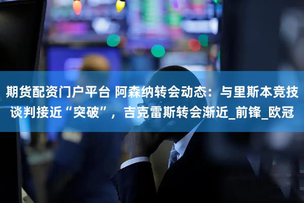 期货配资门户平台 阿森纳转会动态：与里斯本竞技谈判接近“突破”，吉克雷斯转会渐近_前锋_欧冠