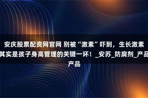 安庆股票配资网官网 别被“激素”吓到，生长激素其实是孩子身高管理的关键一环！_安苏_防腐剂_产品