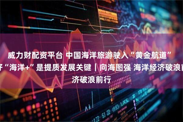 威力财配资平台 中国海洋旅游驶入“黄金航道” 做好“海洋+”是提质发展关键｜向海图强 海洋经济破浪前行