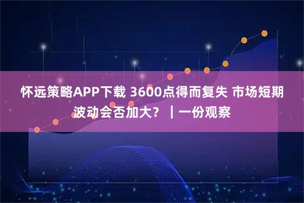 怀远策略APP下载 3600点得而复失 市场短期波动会否加大？｜一份观察