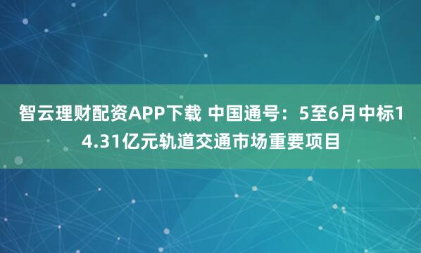 智云理财配资APP下载 中国通号：5至6月中标14.31亿元轨道交通市场重要项目