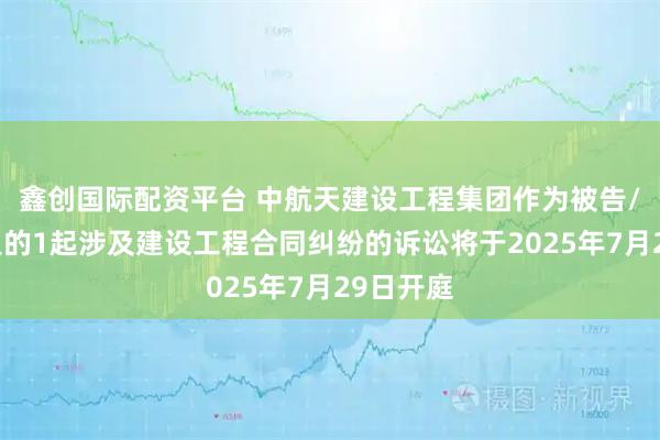 鑫创国际配资平台 中航天建设工程集团作为被告/被上诉人的1起涉及建设工程合同纠纷的诉讼将于2025年7月29日开庭