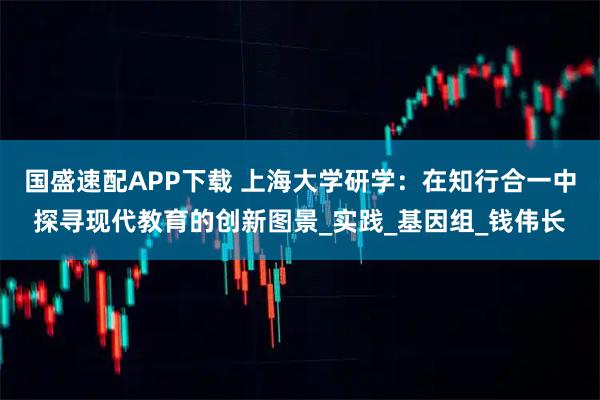 国盛速配APP下载 上海大学研学：在知行合一中探寻现代教育的创新图景_实践_基因组_钱伟长