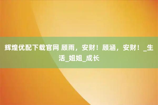 辉煌优配下载官网 顾雨，安财！顾涵，安财！_生活_姐姐_成长
