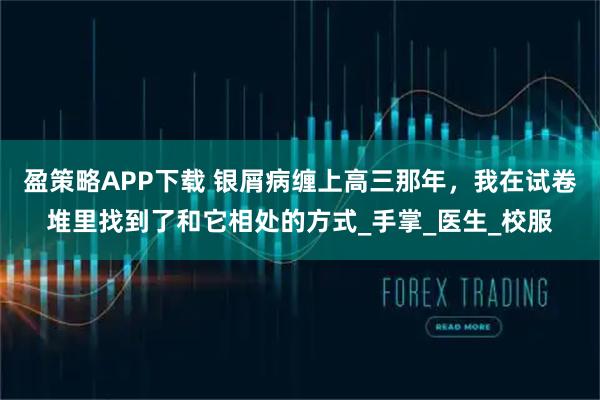 盈策略APP下载 银屑病缠上高三那年，我在试卷堆里找到了和它相处的方式_手掌_医生_校服