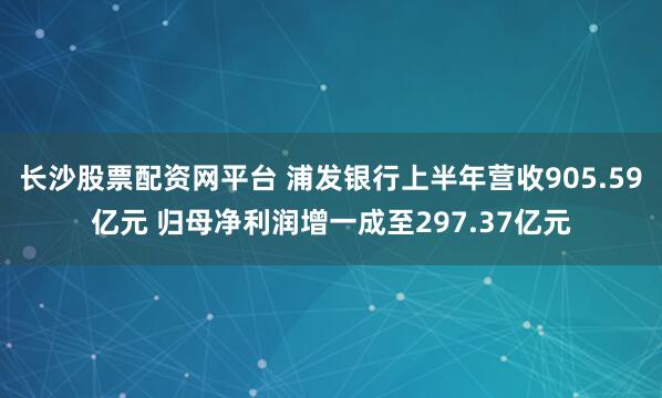 长沙股票配资网平台 浦发银行上半年营收905.59亿元 归母净利润增一成至297.37亿元