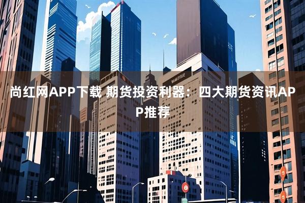 尚红网APP下载 期货投资利器：四大期货资讯APP推荐