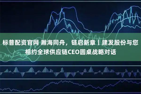 标普配资官网 瀚海同舟，链启新章丨建发股份与您相约全球供应链CEO圆桌战略对话