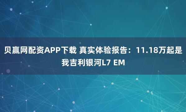贝赢网配资APP下载 真实体验报告：11.18万起是我吉利银河L7 EM