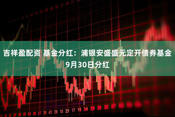 吉祥盈配资 基金分红：浦银安盛盛元定开债券基金9月30日分红