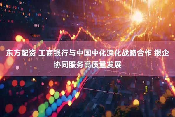 东方配资 工商银行与中国中化深化战略合作 银企协同服务高质量发展