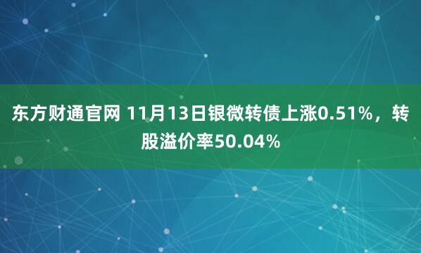 东方财通官网 11月13日银微转债上涨0.51%，转股溢价率50.04%