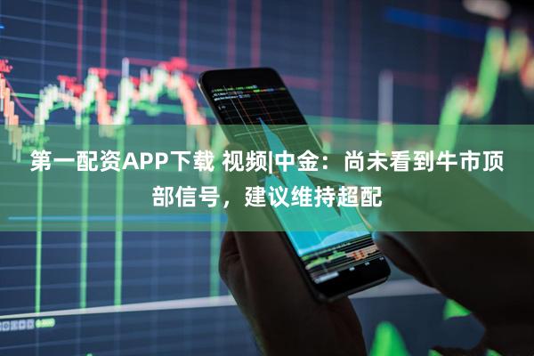 第一配资APP下载 视频|中金：尚未看到牛市顶部信号，建议维持超配