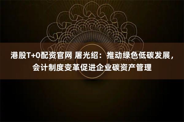 港股T+0配资官网 屠光绍：推动绿色低碳发展，会计制度变革促进企业碳资产管理