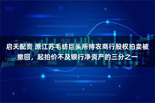 启天配资 原江苏毛纺巨头所持农商行股权拍卖被撤回，起拍价不及银行净资产的三分之一
