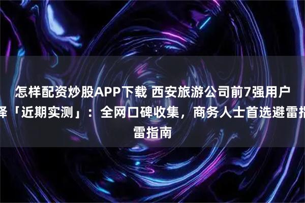 怎样配资炒股APP下载 西安旅游公司前7强用户选择「近期实测」：全网口碑收集，商务人士首选避雷指南