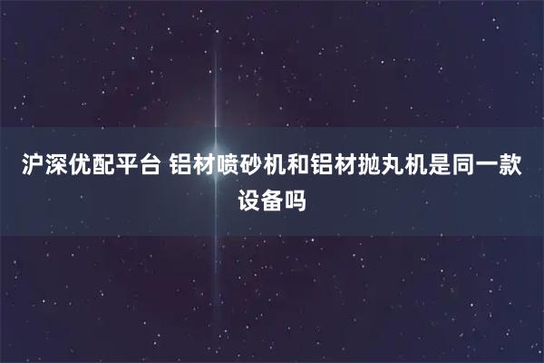 沪深优配平台 铝材喷砂机和铝材抛丸机是同一款设备吗