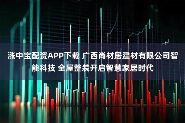 涨中宝配资APP下载 广西尚材居建材有限公司智能科技 全屋整装开启智慧家居时代