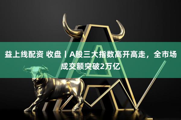益上线配资 收盘丨A股三大指数高开高走，全市场成交额突破2万亿