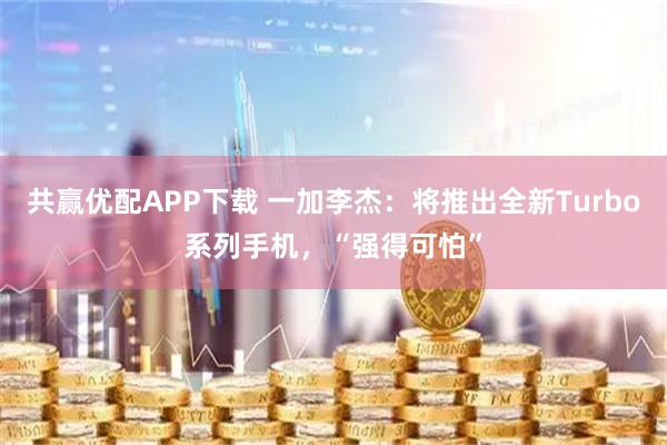 共赢优配APP下载 一加李杰：将推出全新Turbo系列手机，“强得可怕”