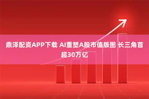 鼎泽配资APP下载 AI重塑A股市值版图 长三角首超30万亿