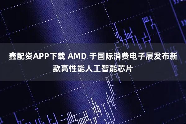鑫配资APP下载 AMD 于国际消费电子展发布新款高性能人工智能芯片