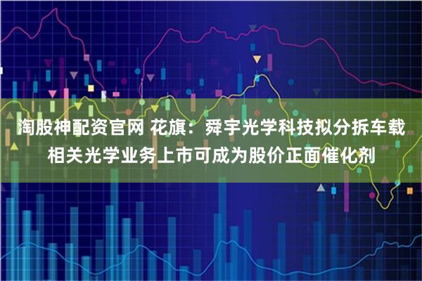 淘股神配资官网 花旗：舜宇光学科技拟分拆车载相关光学业务上市可成为股价正面催化剂