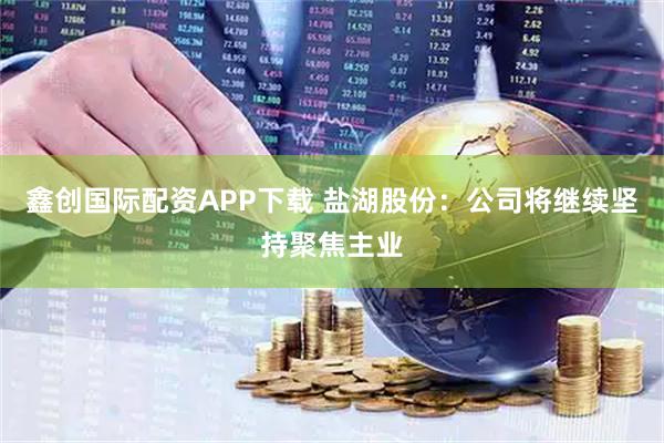 鑫创国际配资APP下载 盐湖股份：公司将继续坚持聚焦主业