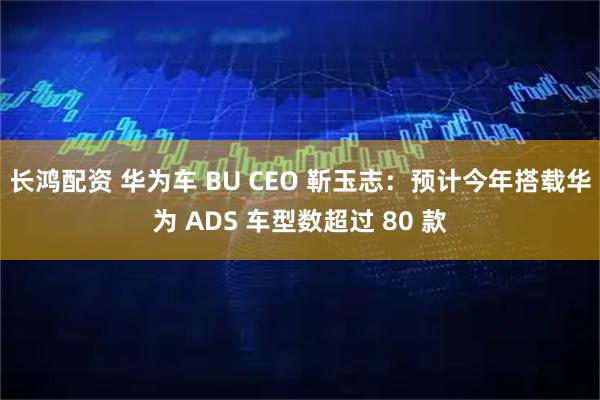 长鸿配资 华为车 BU CEO 靳玉志：预计今年搭载华为 ADS 车型数超过 80 款